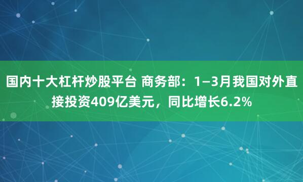 国内十大杠杆炒股平台 商务部：1—3月我国对外直接投资409亿美元，同比增长6.2%