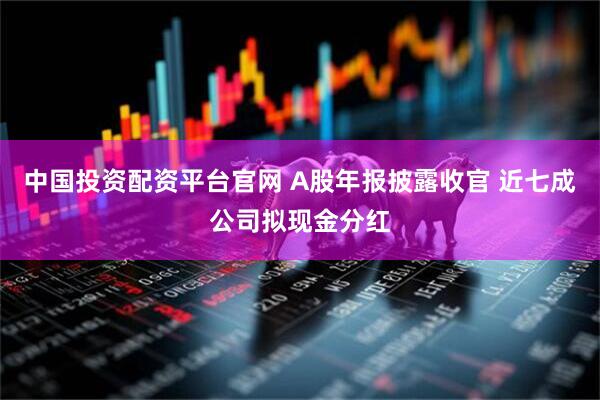 中国投资配资平台官网 A股年报披露收官 近七成公司拟现金分红