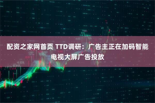 配资之家网首页 TTD调研：广告主正在加码智能电视大屏广告投放