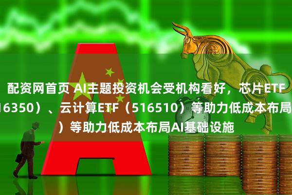 配资网首页 AI主题投资机会受机构看好，芯片ETF易方达（516350）、云计算ETF（516510）等助力低成本布局AI基础设施
