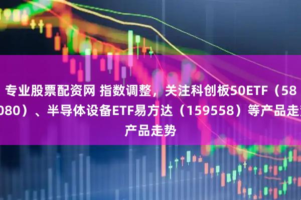 专业股票配资网 指数调整，关注科创板50ETF（588080）、半导体设备ETF易方达（159558）等产品走势