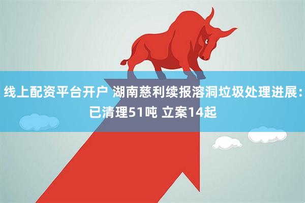 线上配资平台开户 湖南慈利续报溶洞垃圾处理进展：已清理51吨 立案14起