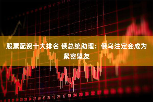 股票配资十大排名 俄总统助理：俄乌注定会成为紧密盟友