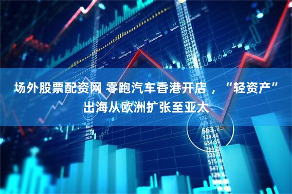 场外股票配资网 零跑汽车香港开店 ，“轻资产”出海从欧洲扩张至亚太