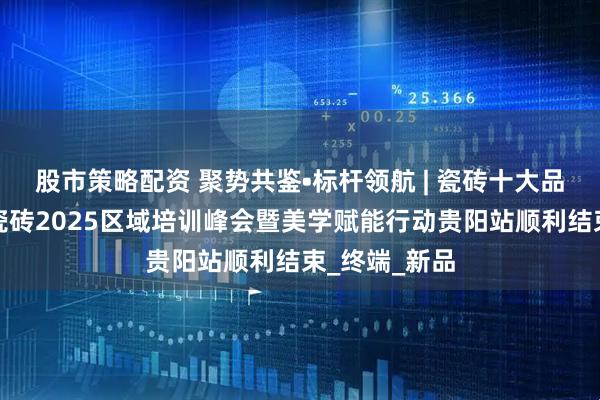 股市策略配资 聚势共鉴•标杆领航 | 瓷砖十大品牌强辉精工瓷砖2025区域培训峰会暨美学赋能行动贵阳站顺利结束_终端_新品