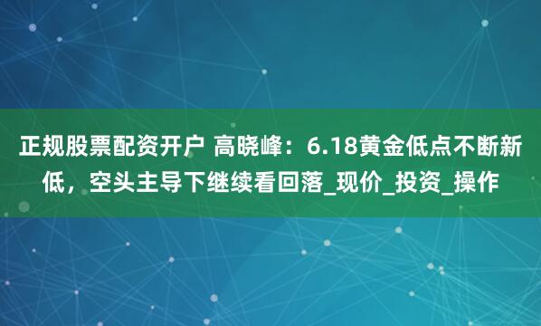 正规股票配资开户 高晓峰：6.18黄金低点不断新低，空头主导下继续看回落_现价_投资_操作