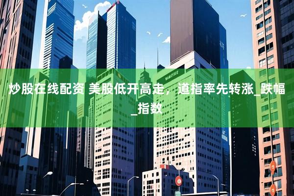 炒股在线配资 美股低开高走，道指率先转涨_跌幅_指数