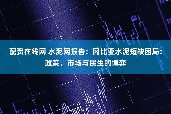 配资在线网 水泥网报告：冈比亚水泥短缺困局：政策、市场与民生的博弈