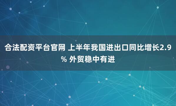 合法配资平台官网 上半年我国进出口同比增长2.9% 外贸稳中有进