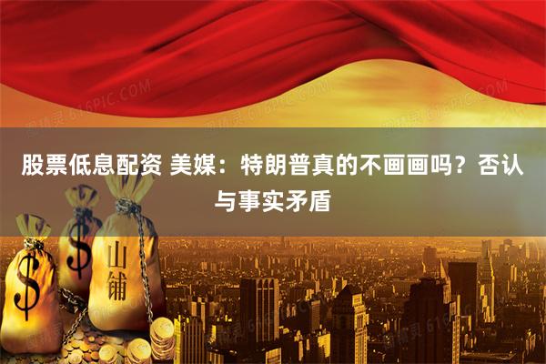 股票低息配资 美媒：特朗普真的不画画吗？否认与事实矛盾