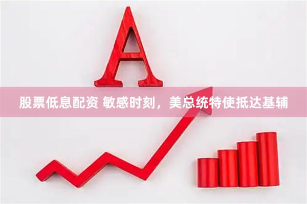 股票低息配资 敏感时刻，美总统特使抵达基辅