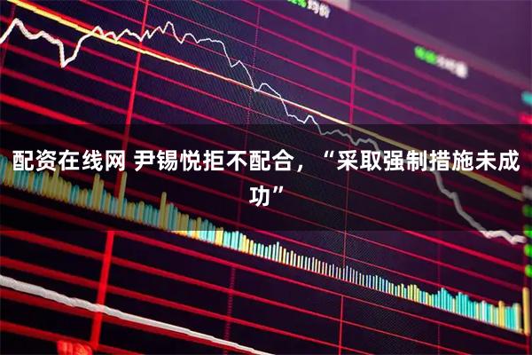 配资在线网 尹锡悦拒不配合，“采取强制措施未成功”