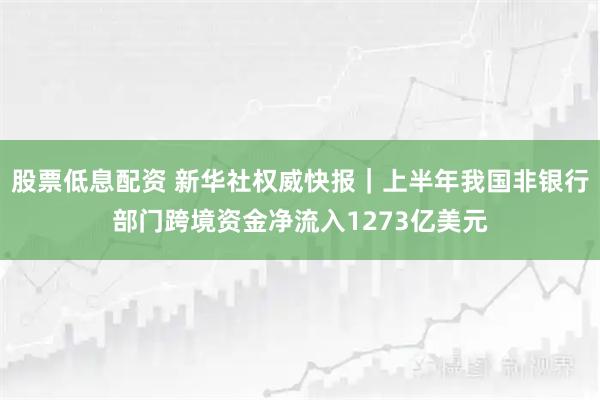 股票低息配资 新华社权威快报｜上半年我国非银行部门跨境资金净流入1273亿美元