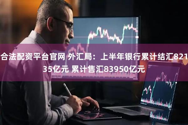 合法配资平台官网 外汇局：上半年银行累计结汇82135亿元 累计售汇83950亿元