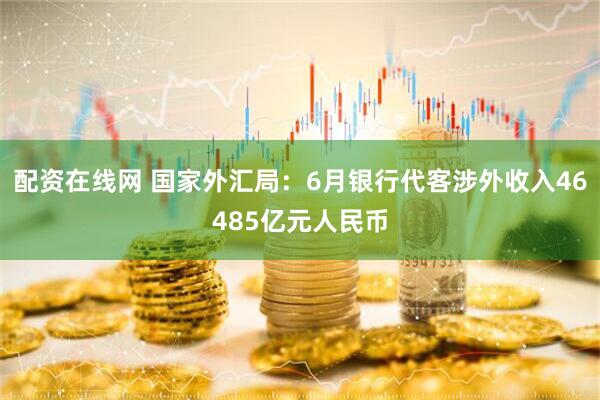 配资在线网 国家外汇局：6月银行代客涉外收入46485亿元人民币