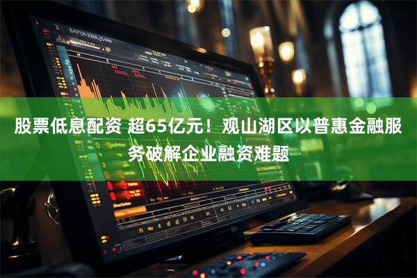 股票低息配资 超65亿元！观山湖区以普惠金融服务破解企业融资难题