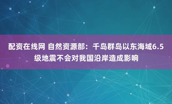 配资在线网 自然资源部：千岛群岛以东海域6.5级地震不会对我国沿岸造成影响