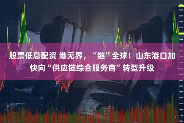 股票低息配资 港无界，“链”全球！山东港口加快向“供应链综合服务商”转型升级