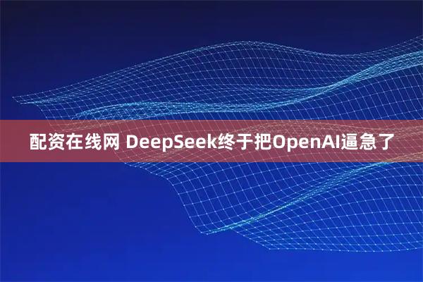 配资在线网 DeepSeek终于把OpenAI逼急了