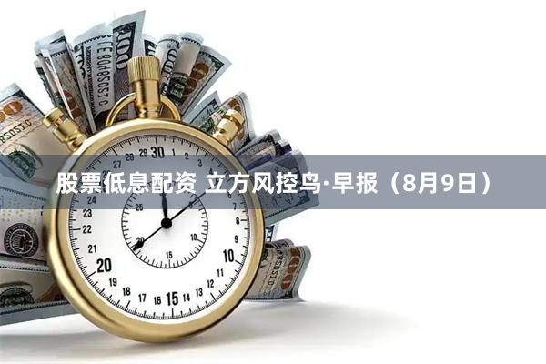 股票低息配资 立方风控鸟·早报（8月9日）