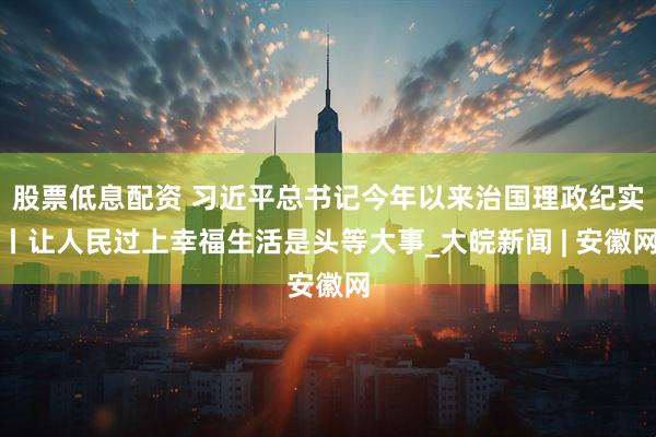 股票低息配资 习近平总书记今年以来治国理政纪实丨让人民过上幸福生活是头等大事_大皖新闻 | 安徽网