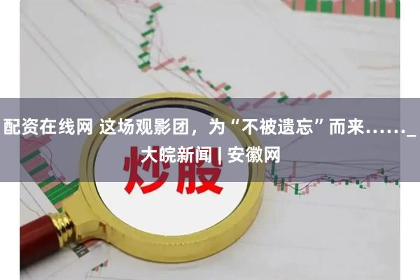配资在线网 这场观影团，为“不被遗忘”而来……_大皖新闻 | 安徽网