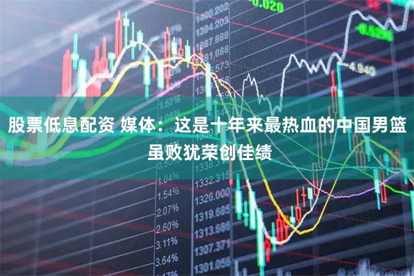 股票低息配资 媒体：这是十年来最热血的中国男篮 虽败犹荣创佳绩