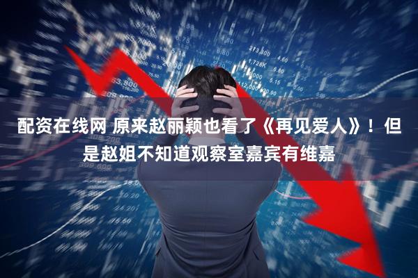 配资在线网 原来赵丽颖也看了《再见爱人》！但是赵姐不知道观察室嘉宾有维嘉