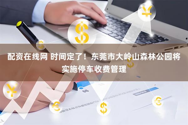 配资在线网 时间定了！东莞市大岭山森林公园将实施停车收费管理
