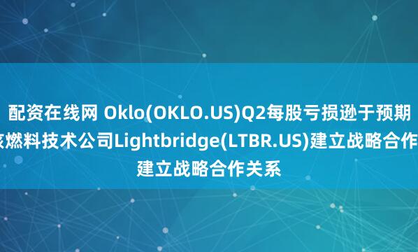 配资在线网 Oklo(OKLO.US)Q2每股亏损逊于预期 与核燃料技术公司Lightbridge(LTBR.US)建立战略合作关系