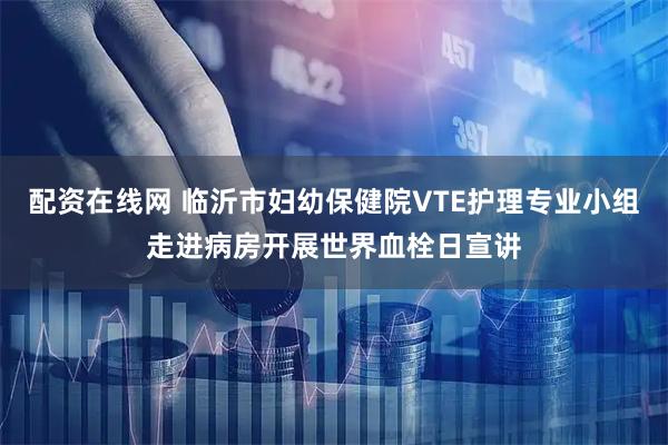 配资在线网 临沂市妇幼保健院VTE护理专业小组走进病房开展世界血栓日宣讲