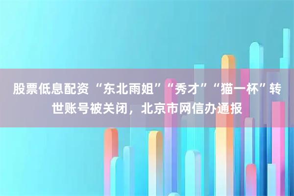 股票低息配资 “东北雨姐”“秀才”“猫一杯”转世账号被关闭,北京市网信办通报