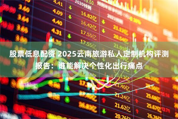 股票低息配资 2025云南旅游私人定制机构评测报告：谁能解决个性化出行痛点