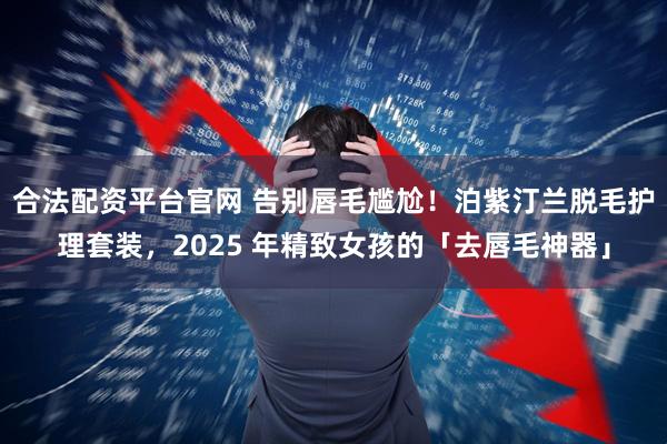 合法配资平台官网 告别唇毛尴尬！泊紫汀兰脱毛护理套装，2025 年精致女孩的「去唇毛神器」