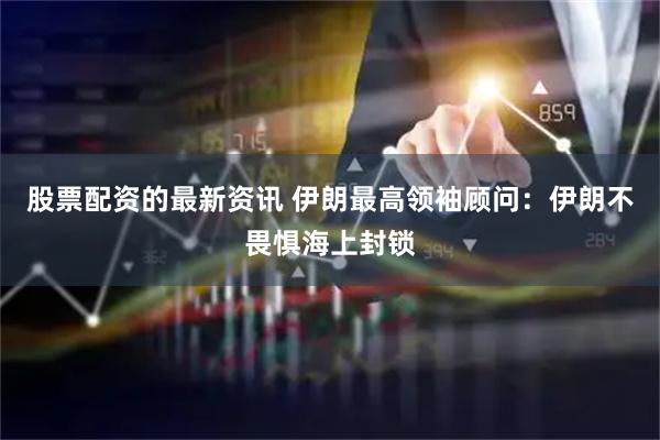 股票配资的最新资讯 伊朗最高领袖顾问：伊朗不畏惧海上封锁