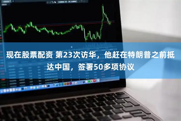 现在股票配资 第23次访华，他赶在特朗普之前抵达中国，签署50多项协议