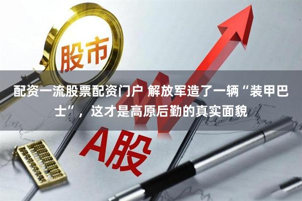 配资一流股票配资门户 解放军造了一辆“装甲巴士”，这才是高原后勤的真实面貌
