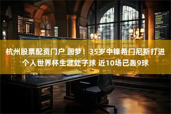 杭州股票配资门户 圆梦！35岁中锋希门尼斯打进个人世界杯生涯处子球 近10场已轰9球
