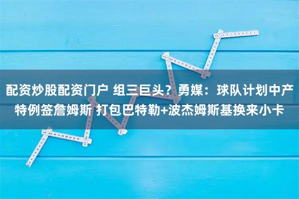 配资炒股配资门户 组三巨头？勇媒：球队计划中产特例签詹姆斯 打包巴特勒+波杰姆斯基换来小卡