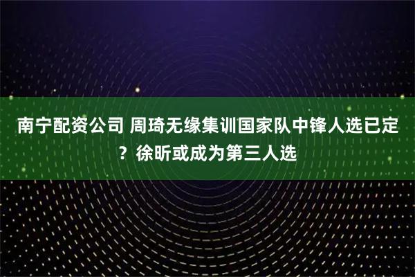 南宁配资公司 周琦无缘集训国家队中锋人选已定？徐昕或成为第三人选