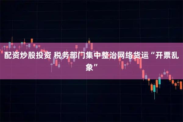 配资炒股投资 税务部门集中整治网络货运“开票乱象”