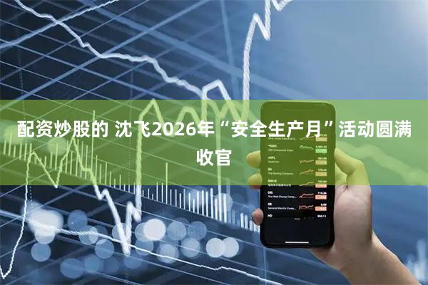 配资炒股的 沈飞2026年“安全生产月”活动圆满收官