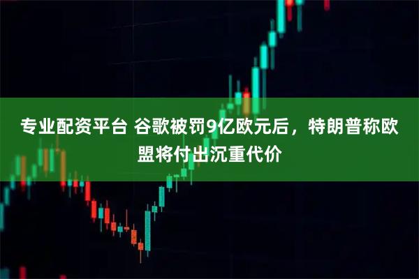 专业配资平台 谷歌被罚9亿欧元后，特朗普称欧盟将付出沉重代价