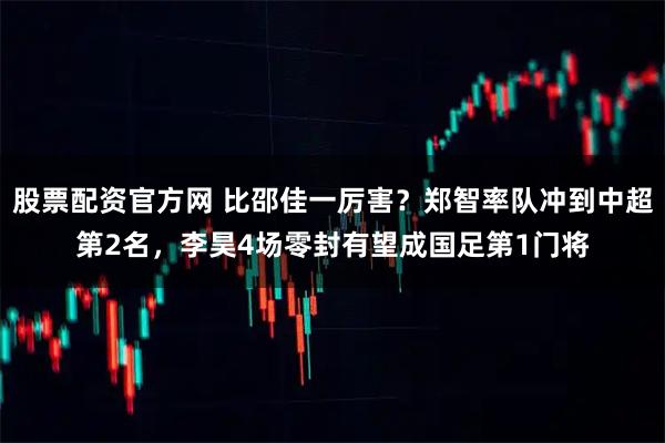 股票配资官方网 比邵佳一厉害?郑智率队冲到中超第2名,李昊4场零封有望成国足第1门将