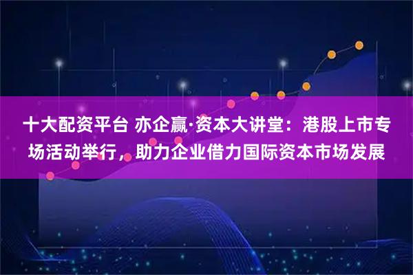十大配资平台 亦企赢·资本大讲堂：港股上市专场活动举行，助力企业借力国际资本市场发展