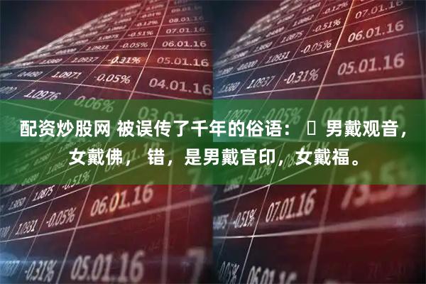 配资炒股网 被误传了千年的俗语: 男戴观音,女戴佛, 错,是男戴官印,女戴福。