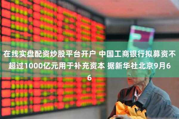 在线实盘配资炒股平台开户 中国工商银行拟募资不超过1000亿元用于补充资本 据新华社北京9月6