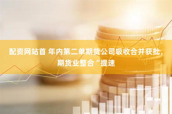 配资网站首 年内第二单期货公司吸收合并获批，期货业整合“提速