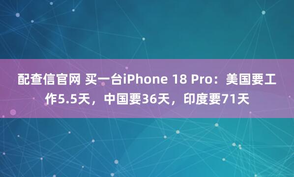 配查信官网 买一台iPhone 18 Pro：美国要工作5.5天，中国要36天，印度要71天