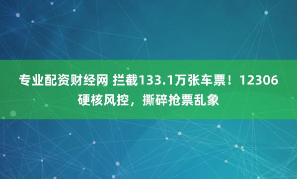 专业配资财经网 拦截133.1万张车票！12306硬核风控，撕碎抢票乱象
